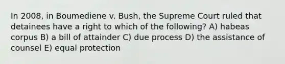 In 2008, in Boumediene v. Bush, the Supreme Court ruled that detainees have a right to which of the following? A) habeas corpus B) a bill of attainder C) due process D) the assistance of counsel E) equal protection