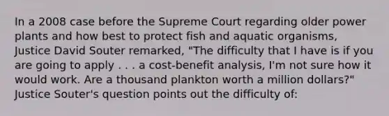 In a 2008 case before the Supreme Court regarding older power plants and how best to protect fish and aquatic organisms, Justice David Souter remarked, "The difficulty that I have is if you are going to apply . . . a cost-benefit analysis, I'm not sure how it would work. Are a thousand plankton worth a million dollars?" Justice Souter's question points out the difficulty of: