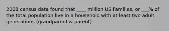 2008 census data found that ____ million US Families, or ___% of the total population live in a household with at least two adult generations (grandparent & parent)