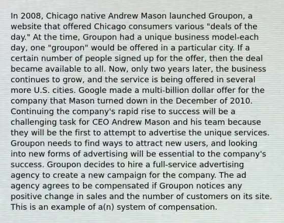 In 2008, Chicago native Andrew Mason launched Groupon, a website that offered Chicago consumers various "deals of the day." At the time, Groupon had a unique business model-each day, one "groupon" would be offered in a particular city. If a certain number of people signed up for the offer, then the deal became available to all. Now, only two years later, the business continues to grow, and the service is being offered in several more U.S. cities. Google made a multi-billion dollar offer for the company that Mason turned down in the December of 2010. Continuing the company's rapid rise to success will be a challenging task for CEO Andrew Mason and his team because they will be the first to attempt to advertise the unique services. Groupon needs to find ways to attract new users, and looking into new forms of advertising will be essential to the company's success. Groupon decides to hire a full-service advertising agency to create a new campaign for the company. The ad agency agrees to be compensated if Groupon notices any positive change in sales and the number of customers on its site. This is an example of a(n) system of compensation.