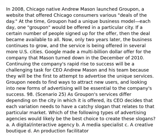 In 2008, Chicago native Andrew Mason launched Groupon, a website that offered Chicago consumers various "deals of the day." At the time, Groupon had a unique business model—each day, one "groupon" would be offered in a particular city. If a certain number of people signed up for the offer, then the deal became available to all. Now, only two years later, the business continues to grow, and the service is being offered in several more U.S. cities. Google made a multi-billion dollar offer for the company that Mason turned down in the December of 2010. Continuing the company's rapid rise to success will be a challenging task for CEO Andrew Mason and his team because they will be the first to attempt to advertise the unique services. Groupon needs to find ways to attract new users, and looking into new forms of advertising will be essential to the company's success. 98. (Scenario 25) As Groupon's services differ depending on the city in which it is offered, its CEO decides that each variation needs to have a catchy slogan that relates to that particular market. Which of the following types of advertising agencies would likely be the best choice to create these slogans? a. A digital/interactive agency b. A media specialist c. A creative boutique d. An production facilitator