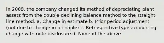 In 2008, the company changed its method of depreciating plant assets from the double-declining balance method to the straight-line method. a. Change in estimate b. Prior period adjustment (not due to change in principle) c. Retrospective type accounting change with note disclosure d. None of the above