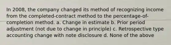 In 2008, the company changed its method of recognizing income from the completed-contract method to the percentage-of-completion method. a. Change in estimate b. Prior period adjustment (not due to change in principle) c. Retrospective type accounting change with note disclosure d. None of the above