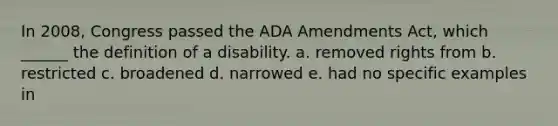 In 2008, Congress passed the ADA Amendments Act, which ______ the definition of a disability. a. removed rights from b. restricted c. broadened d. narrowed e. had no specific examples in