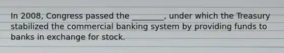 In​ 2008, Congress passed the​ ________, under which the Treasury stabilized the commercial banking system by providing funds to banks in exchange for stock.