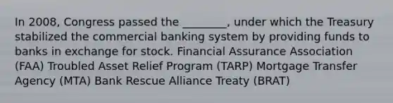 In 2008, Congress passed the ________, under which the Treasury stabilized the commercial banking system by providing funds to banks in exchange for stock. Financial Assurance Association (FAA) Troubled Asset Relief Program (TARP) Mortgage Transfer Agency (MTA) Bank Rescue Alliance Treaty (BRAT)