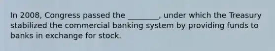 In 2008, Congress passed the ________, under which the Treasury stabilized the commercial banking system by providing funds to banks in exchange for stock.