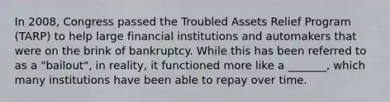 In 2008, Congress passed the Troubled Assets Relief Program (TARP) to help large financial institutions and automakers that were on the brink of bankruptcy. While this has been referred to as a "bailout", in reality, it functioned more like a _______, which many institutions have been able to repay over time.