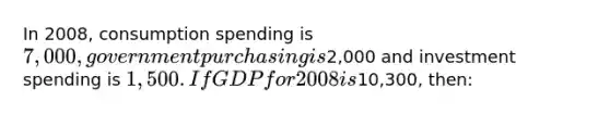 In 2008, consumption spending is 7,000 , government purchasing is2,000 and investment spending is 1,500 . If GDP for 2008 is10,300, then: