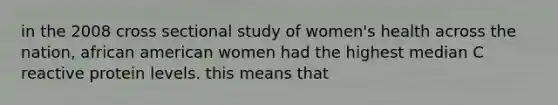 in the 2008 cross sectional study of women's health across the nation, african american women had the highest median C reactive protein levels. this means that