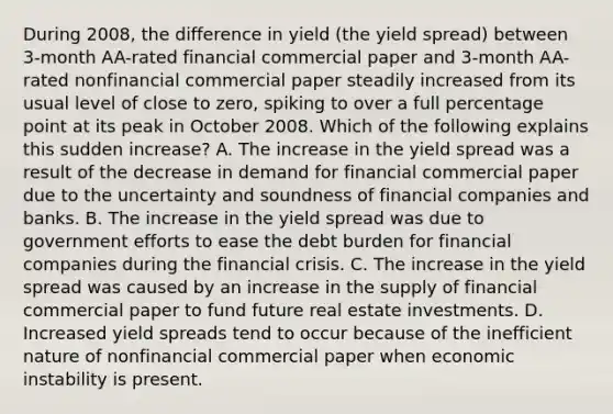 During​ 2008, the difference in yield​ (the yield spread​) between​ 3-month AA-rated financial commercial paper and​ 3-month AA-rated nonfinancial commercial paper steadily increased from its usual level of close to​ zero, spiking to over a full percentage point at its peak in October 2008. Which of the following explains this sudden​ increase? A. The increase in the yield spread was a result of the decrease in demand for financial commercial paper due to the uncertainty and soundness of financial companies and banks. B. The increase in the yield spread was due to government efforts to ease the debt burden for financial companies during the financial crisis. C. The increase in the yield spread was caused by an increase in the supply of financial commercial paper to fund future real estate investments. D. Increased yield spreads tend to occur because of the inefficient nature of nonfinancial commercial paper when economic instability is present.