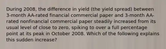 During​ 2008, the difference in yield​ (the yield spread) between​ 3-month AA-rated financial commercial paper and​ 3-month AA-rated nonfinancial commercial paper steadily increased from its usual level of close to​ zero, spiking to over a full percentage point at its peak in October 2008. Which of the following explains this sudden​ increase?