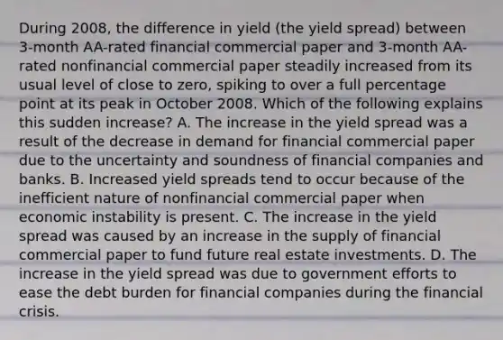 During​ 2008, the difference in yield​ (the yield spread​) between​ 3-month AA-rated financial commercial paper and​ 3-month AA-rated nonfinancial commercial paper steadily increased from its usual level of close to​ zero, spiking to over a full percentage point at its peak in October 2008. Which of the following explains this sudden​ increase? A. The increase in the yield spread was a result of the decrease in demand for financial commercial paper due to the uncertainty and soundness of financial companies and banks. B. Increased yield spreads tend to occur because of the inefficient nature of nonfinancial commercial paper when economic instability is present. C. The increase in the yield spread was caused by an increase in the supply of financial commercial paper to fund future real estate investments. D. The increase in the yield spread was due to government efforts to ease the debt burden for financial companies during the financial crisis.