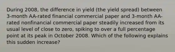 During​ 2008, the difference in yield​ (the yield spread​) between​ 3-month AA-rated financial commercial paper and​ 3-month AA-rated nonfinancial commercial paper steadily increased from its usual level of close to​ zero, spiking to over a full percentage point at its peak in October 2008. Which of the following explains this sudden​ increase?