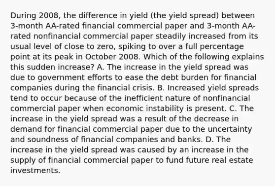 During​ 2008, the difference in yield​ (the yield spread​) between​ 3-month AA-rated financial commercial paper and​ 3-month AA-rated nonfinancial commercial paper steadily increased from its usual level of close to​ zero, spiking to over a full percentage point at its peak in October 2008. Which of the following explains this sudden​ increase? A. The increase in the yield spread was due to government efforts to ease the debt burden for financial companies during the financial crisis. B. Increased yield spreads tend to occur because of the inefficient nature of nonfinancial commercial paper when economic instability is present. C. The increase in the yield spread was a result of the decrease in demand for financial commercial paper due to the uncertainty and soundness of financial companies and banks. D. The increase in the yield spread was caused by an increase in the supply of financial commercial paper to fund future real estate investments.