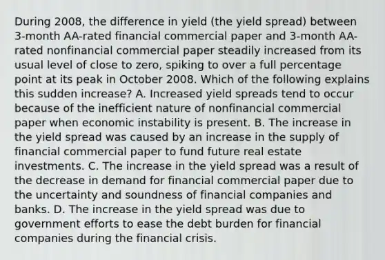 During​ 2008, the difference in yield​ (the yield spread​) between​ 3-month AA-rated financial commercial paper and​ 3-month AA-rated nonfinancial commercial paper steadily increased from its usual level of close to​ zero, spiking to over a full percentage point at its peak in October 2008. Which of the following explains this sudden​ increase? A. Increased yield spreads tend to occur because of the inefficient nature of nonfinancial commercial paper when economic instability is present. B. The increase in the yield spread was caused by an increase in the supply of financial commercial paper to fund future real estate investments. C. The increase in the yield spread was a result of the decrease in demand for financial commercial paper due to the uncertainty and soundness of financial companies and banks. D. The increase in the yield spread was due to government efforts to ease the debt burden for financial companies during the financial crisis.