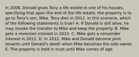 In 2008, Donald gives Tony a life estate in one of his houses, specifying that upon the end of the life estate, the property is to go to Tony's son, Mike. Tony dies in 2012. In this scenario, which of the following statements is true? A. If Donald is still alive, he may revoke the transfer to Mike and keep the property. B. Mike gets a reversion interest in 2012. C. Mike gets a remainder interest in 2012. D. In 2012, Mike and Donald become joint tenants until Donald's death when Mike becomes the sole owner. E. The property is held in trust until Mike comes of age.