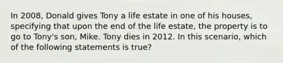 In 2008, Donald gives Tony a life estate in one of his houses, specifying that upon the end of the life estate, the property is to go to Tony's son, Mike. Tony dies in 2012. In this scenario, which of the following statements is true?