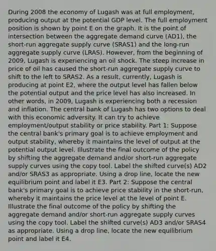 During 2008 the economy of Lugash was at full employment, producing output at the potential GDP level. The full employment position is shown by point E on the graph. It is the point of intersection between the aggregate demand curve (AD1), the short-run aggregate supply curve (SRAS1) and the long-run aggregate supply curve (LRAS). However, from the beginning of 2009, Lugash is experiencing an oil shock. The steep increase in price of oil has caused the short-run aggregate supply curve to shift to the left to SRAS2. As a result, currently, Lugash is producing at point E2, where the output level has fallen below the potential output and the price level has also increased. In other words, in 2009, Lugash is experiencing both a recession and inflation. The central bank of Lugash has two options to deal with this economic adversity. It can try to achieve employment/output stability or price stability. Part 1: Suppose the central bank's primary goal is to achieve employment and output stability, whereby it maintains the level of output at the potential output level. Illustrate the final outcome of the policy by shifting the aggregate demand and/or short-run aggregate supply curves using the copy tool. Label the shifted curve(s) AD2 and/or SRAS3 as appropriate. Using a drop line, locate the new equilibrium point and label it E3. Part 2: Suppose the central bank's primary goal is to achieve price stability in the short-run, whereby it maintains the price level at the level of point E. Illustrate the final outcome of the policy by shifting the aggregate demand and/or short-run aggregate supply curves using the copy tool. Label the shifted curve(s) AD3 and/or SRAS4 as appropriate. Using a drop line, locate the new equilibrium point and label it E4.