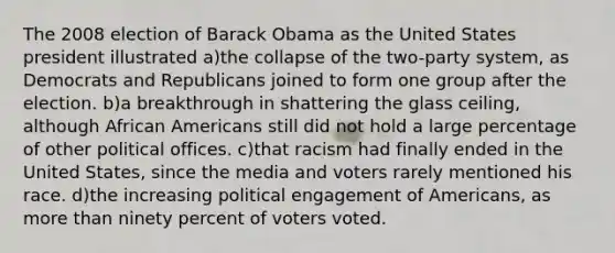 The 2008 election of Barack Obama as the United States president illustrated a)the collapse of the two-party system, as Democrats and Republicans joined to form one group after the election. b)a breakthrough in shattering the glass ceiling, although African Americans still did not hold a large percentage of other political offices. c)that racism had finally ended in the United States, since the media and voters rarely mentioned his race. d)the increasing political engagement of Americans, as more than ninety percent of voters voted.