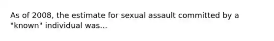 As of 2008, the estimate for sexual assault committed by a "known" individual was...