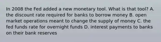 In 2008 the Fed added a new monetary tool. What is that tool? A. the discount rate required for banks to borrow money B. open market operations meant to change the supply of money C. the fed funds rate for overnight funds D. interest payments to banks on their bank reserves