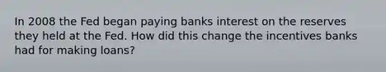 In 2008 the Fed began paying banks interest on the reserves they held at the Fed. How did this change the incentives banks had for making loans?