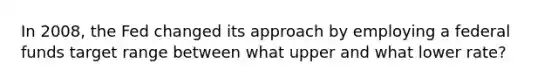 In 2008, the Fed changed its approach by employing a federal funds target range between what upper and what lower rate?