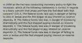 In 2008 as the Fed was conducting monetary policy to fight the​ recession, which of the following statements is correct in regards to a basic concern that arose and how the Fed dealt with that​ concern? (15) A. The federal funds rate was in danger of falling to zero or below and the Fed began to pay interest on reserve deposits. B. The federal funds rate was in danger of increasing dramatically and the Fed stopped paying interest on reserve deposits. C. The federal funds rate was in danger of increasing dramatically and the Fed began to pay interest on reserve deposits. D. The federal funds rate was in danger of falling to zero or below and the Fed stopped paying interest on reserve deposits.