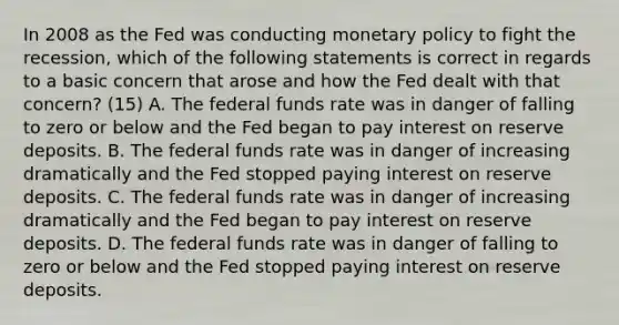 In 2008 as the Fed was conducting monetary policy to fight the​ recession, which of the following statements is correct in regards to a basic concern that arose and how the Fed dealt with that​ concern? (15) A. The federal funds rate was in danger of falling to zero or below and the Fed began to pay interest on reserve deposits. B. The federal funds rate was in danger of increasing dramatically and the Fed stopped paying interest on reserve deposits. C. The federal funds rate was in danger of increasing dramatically and the Fed began to pay interest on reserve deposits. D. The federal funds rate was in danger of falling to zero or below and the Fed stopped paying interest on reserve deposits.