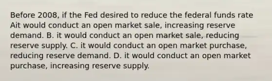 Before 2008, if the Fed desired to reduce the federal funds rate Ait would conduct an open market sale, increasing reserve demand. B. it would conduct an open market sale, reducing reserve supply. C. it would conduct an open market purchase, reducing reserve demand. D. it would conduct an open market purchase, increasing reserve supply.