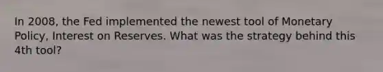 In 2008, the Fed implemented the newest tool of Monetary Policy, Interest on Reserves. What was the strategy behind this 4th tool?