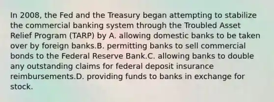 In 2008, the Fed and the Treasury began attempting to stabilize the commercial banking system through the Troubled Asset Relief Program (TARP) by A. allowing domestic banks to be taken over by foreign banks.B. permitting banks to sell commercial bonds to the Federal Reserve Bank.C. allowing banks to double any outstanding claims for federal deposit insurance reimbursements.D. providing funds to banks in exchange for stock.