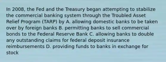 In 2008, the Fed and the Treasury began attempting to stabilize the commercial banking system through the Troubled Asset Relief Program (TARP) by A. allowing domestic banks to be taken over by foreign banks B. permitting banks to sell commercial bonds to the Federal Reserve Bank C. allowing banks to double any outstanding claims for federal deposit insurance reimbursements D. providing funds to banks in exchange for stock