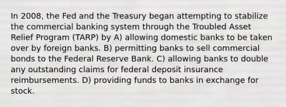 In 2008, the Fed and the Treasury began attempting to stabilize the commercial banking system through the Troubled Asset Relief Program (TARP) by A) allowing domestic banks to be taken over by foreign banks. B) permitting banks to sell commercial bonds to the Federal Reserve Bank. C) allowing banks to double any outstanding claims for federal deposit insurance reimbursements. D) providing funds to banks in exchange for stock.