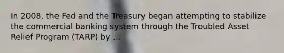 In​ 2008, the Fed and the Treasury began attempting to stabilize the commercial banking system through the Troubled Asset Relief Program​ (TARP) by ...