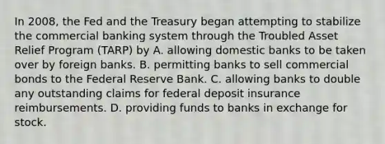 In 2008, the Fed and the Treasury began attempting to stabilize the commercial banking system through the Troubled Asset Relief Program (TARP) by A. allowing domestic banks to be taken over by foreign banks. B. permitting banks to sell commercial bonds to the Federal Reserve Bank. C. allowing banks to double any outstanding claims for federal deposit insurance reimbursements. D. providing funds to banks in exchange for stock.