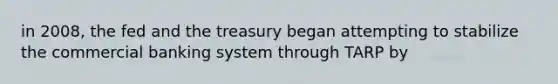 in 2008, the fed and the treasury began attempting to stabilize the commercial banking system through TARP by