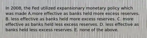 In 2008, the Fed utilized expansionary monetary policy which was made A.more effective as banks held more excess reserves. B. less effective as banks held more excess reserves. C. more effective as banks held less excess reserves. D. less effective as banks held less excess reserves. E. none of the above.