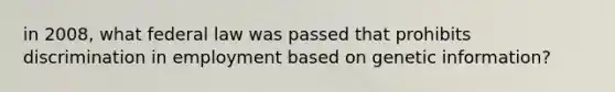 in 2008, what federal law was passed that prohibits discrimination in employment based on genetic information?