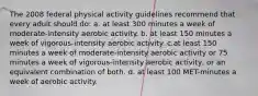 The 2008 federal physical activity guidelines recommend that every adult should do: a. at least 300 minutes a week of moderate-intensity aerobic activity. b. at least 150 minutes a week of vigorous-intensity aerobic activity. c.at least 150 minutes a week of moderate-intensity aerobic activity or 75 minutes a week of vigorous-intensity aerobic activity, or an equivalent combination of both. d. at least 100 MET-minutes a week of aerobic activity.