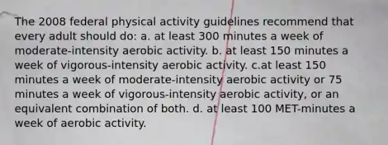 The 2008 federal physical activity guidelines recommend that every adult should do: a. at least 300 minutes a week of moderate-intensity aerobic activity. b. at least 150 minutes a week of vigorous-intensity aerobic activity. c.at least 150 minutes a week of moderate-intensity aerobic activity or 75 minutes a week of vigorous-intensity aerobic activity, or an equivalent combination of both. d. at least 100 MET-minutes a week of aerobic activity.