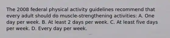 The 2008 federal physical activity guidelines recommend that every adult should do muscle-strengthening activities: A. One day per week. B. At least 2 days per week. C. At least five days per week. D. Every day per week.