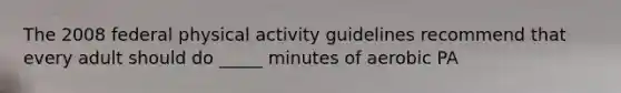 The 2008 federal physical activity guidelines recommend that every adult should do _____ minutes of aerobic PA