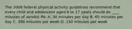 The 2008 federal physical activity guidelines recommend that every child and adolescent aged 6 to 17 years should do ____ minutes of aerobic PA: A. 30 minutes per day B. 60 minutes per day C. 300 minutes per week D. 150 minutes per week