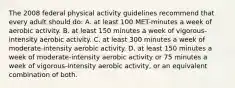 The 2008 federal physical activity guidelines recommend that every adult should do: A. at least 100 MET-minutes a week of aerobic activity. B. at least 150 minutes a week of vigorous-intensity aerobic activity. C. at least 300 minutes a week of moderate-intensity aerobic activity. D. at least 150 minutes a week of moderate-intensity aerobic activity or 75 minutes a week of vigorous-intensity aerobic activity, or an equivalent combination of both.