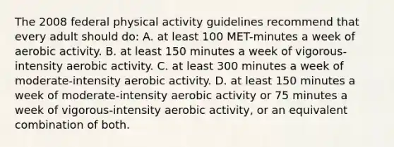 The 2008 federal physical activity guidelines recommend that every adult should do: A. at least 100 MET-minutes a week of aerobic activity. B. at least 150 minutes a week of vigorous-intensity aerobic activity. C. at least 300 minutes a week of moderate-intensity aerobic activity. D. at least 150 minutes a week of moderate-intensity aerobic activity or 75 minutes a week of vigorous-intensity aerobic activity, or an equivalent combination of both.