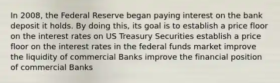 In 2008, the Federal Reserve began paying interest on the bank deposit it holds. By doing this, its goal is to establish a price floor on the interest rates on US Treasury Securities establish a price floor on the interest rates in the federal funds market improve the liquidity of commercial Banks improve the financial position of commercial Banks