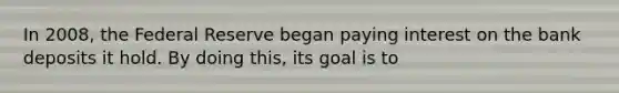 In 2008, the Federal Reserve began paying interest on the bank deposits it hold. By doing this, its goal is to