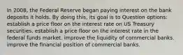 In 2008, the Federal Reserve began paying interest on the bank deposits it holds. By doing this, its goal is to Question options: ​establish a price floor on the interest rate on US Treasury securities. ​establish a price floor on the interest rate in the federal funds market. ​improve the liquidity of commercial banks. ​improve the financial position of commercial banks.